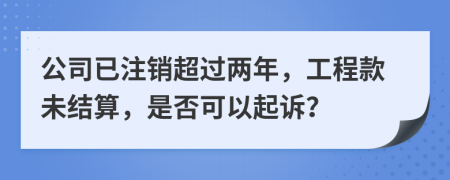 公司已注销超过两年，工程款未结算，是否可以起诉？