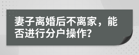妻子离婚后不离家，能否进行分户操作？