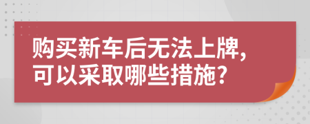 购买新车后无法上牌,可以采取哪些措施?