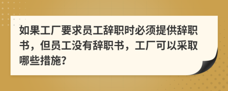 如果工厂要求员工辞职时必须提供辞职书，但员工没有辞职书，工厂可以采取哪些措施？