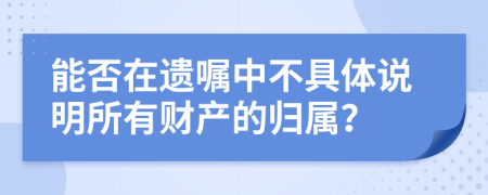 能否在遗嘱中不具体说明所有财产的归属？