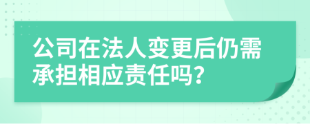 公司在法人变更后仍需承担相应责任吗？