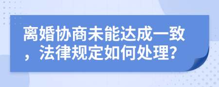 离婚协商未能达成一致，法律规定如何处理？