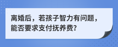 离婚后，若孩子智力有问题，能否要求支付抚养费？
