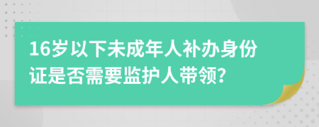 16岁以下未成年人补办身份证是否需要监护人带领？