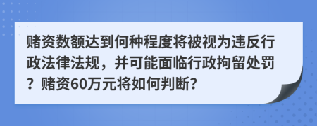 赌资数额达到何种程度将被视为违反行政法律法规，并可能面临行政拘留处罚？赌资60万元将如何判断？