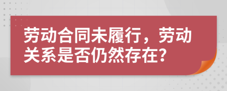 劳动合同未履行，劳动关系是否仍然存在？