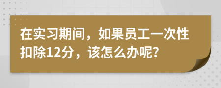 在实习期间，如果员工一次性扣除12分，该怎么办呢？