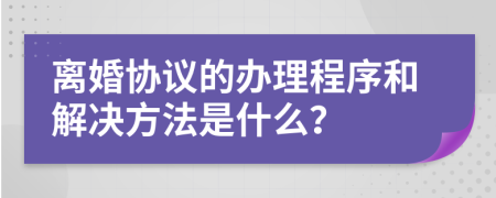 离婚协议的办理程序和解决方法是什么？
