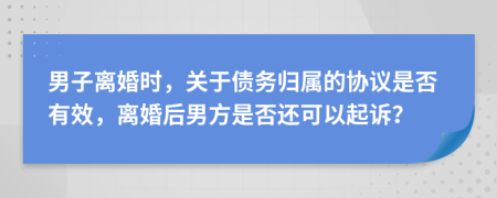 男子离婚时，关于债务归属的协议是否有效，离婚后男方是否还可以起诉？