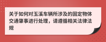 关于如何对玉溪车辆所涉及的固定物体交通肇事进行处理，请遵循相关法律法规