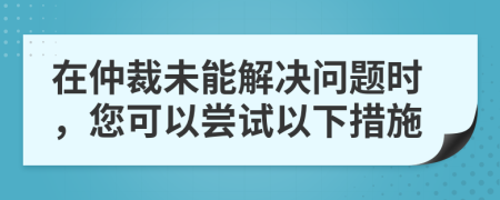 在仲裁未能解决问题时，您可以尝试以下措施