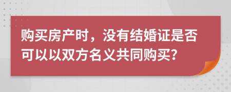 购买房产时，没有结婚证是否可以以双方名义共同购买？