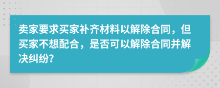 卖家要求买家补齐材料以解除合同，但买家不想配合，是否可以解除合同并解决纠纷？