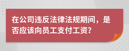 在公司违反法律法规期间，是否应该向员工支付工资？