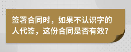 签署合同时，如果不认识字的人代签，这份合同是否有效？
