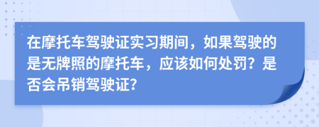 在摩托车驾驶证实习期间，如果驾驶的是无牌照的摩托车，应该如何处罚？是否会吊销驾驶证？
