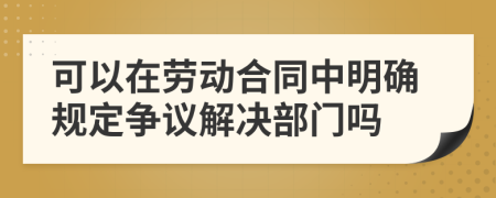 可以在劳动合同中明确规定争议解决部门吗