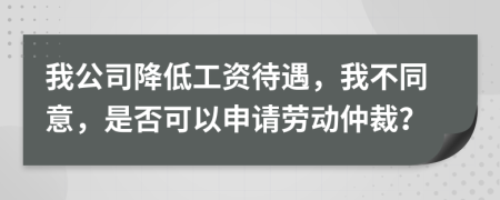 我公司降低工资待遇，我不同意，是否可以申请劳动仲裁？