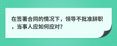 在签署合同的情况下，领导不批准辞职，当事人应如何应对？