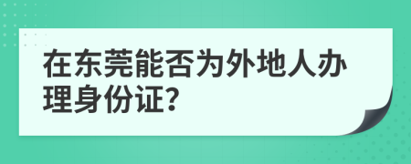 在东莞能否为外地人办理身份证？