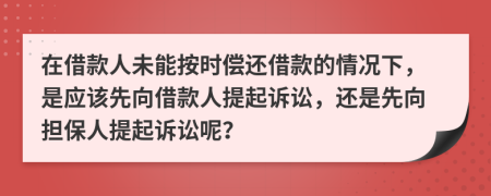 在借款人未能按时偿还借款的情况下，是应该先向借款人提起诉讼，还是先向担保人提起诉讼呢？
