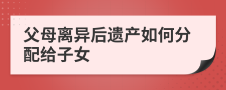 父母离异后遗产如何分配给子女