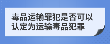 毒品运输罪犯是否可以认定为运输毒品犯罪