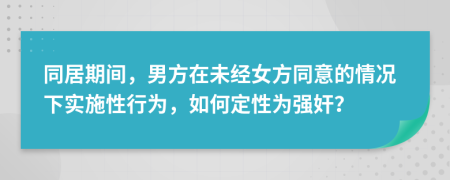 同居期间，男方在未经女方同意的情况下实施性行为，如何定性为强奸？