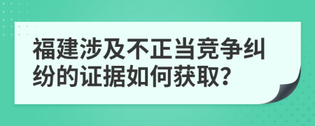 福建涉及不正当竞争纠纷的证据如何获取？