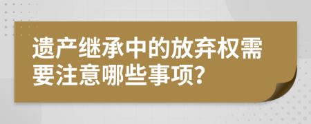 遗产继承中的放弃权需要注意哪些事项？