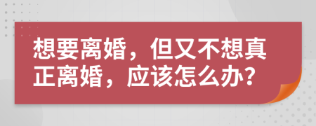 想要离婚，但又不想真正离婚，应该怎么办？