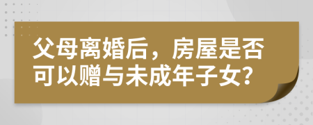 父母离婚后，房屋是否可以赠与未成年子女？