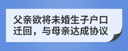 父亲欲将未婚生子户口迁回，与母亲达成协议