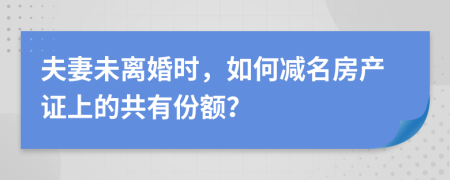 夫妻未离婚时，如何减名房产证上的共有份额？