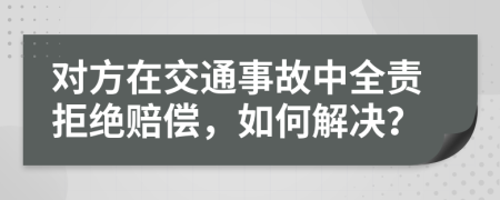 对方在交通事故中全责拒绝赔偿，如何解决？