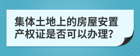 集体土地上的房屋安置产权证是否可以办理？