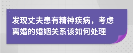 发现丈夫患有精神疾病，考虑离婚的婚姻关系该如何处理