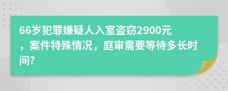 66岁犯罪嫌疑人入室盗窃2900元，案件特殊情况，庭审需要等待多长时间？