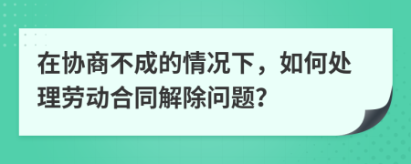 在协商不成的情况下，如何处理劳动合同解除问题？