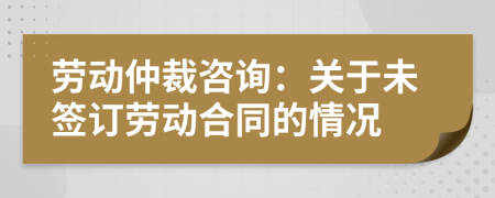 劳动仲裁咨询：关于未签订劳动合同的情况