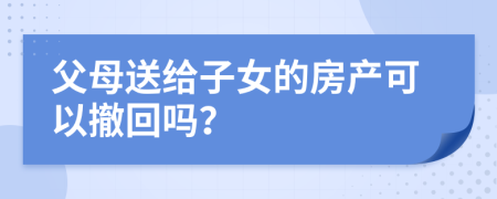 父母送给子女的房产可以撤回吗？