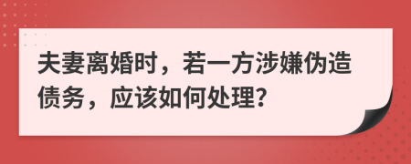 夫妻离婚时，若一方涉嫌伪造债务，应该如何处理？