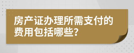 房产证办理所需支付的费用包括哪些？
