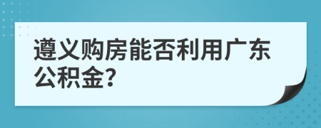 遵义购房能否利用广东公积金？