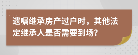 遗嘱继承房产过户时，其他法定继承人是否需要到场？