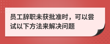 员工辞职未获批准时，可以尝试以下方法来解决问题