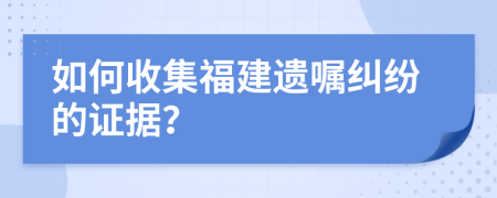 如何收集福建遗嘱纠纷的证据？