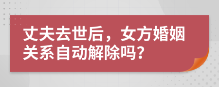 丈夫去世后，女方婚姻关系自动解除吗？
