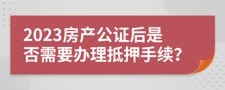 2023房产公证后是否需要办理抵押手续？
